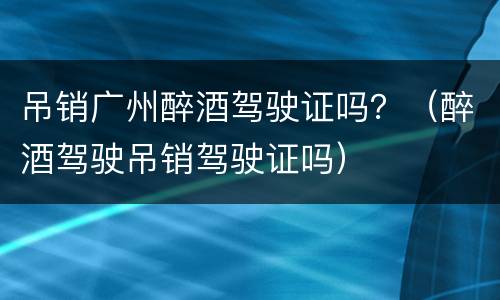 吊销广州醉酒驾驶证吗？（醉酒驾驶吊销驾驶证吗）