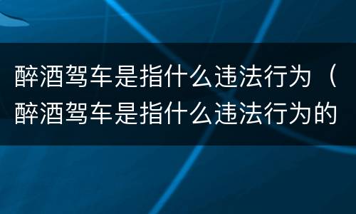 醉酒驾车是指什么违法行为（醉酒驾车是指什么违法行为的人）