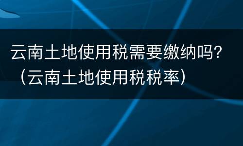 云南土地使用税需要缴纳吗？（云南土地使用税税率）