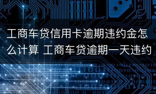 工商车贷信用卡逾期违约金怎么计算 工商车贷逾期一天违约金