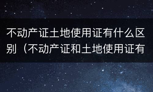 不动产证土地使用证有什么区别（不动产证和土地使用证有什么区别）