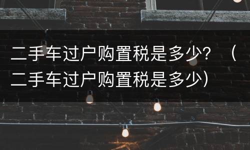 二手车过户购置税是多少？（二手车过户购置税是多少）