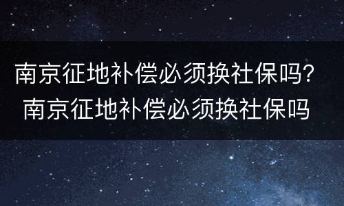 南京征地补偿必须换社保吗？ 南京征地补偿必须换社保吗