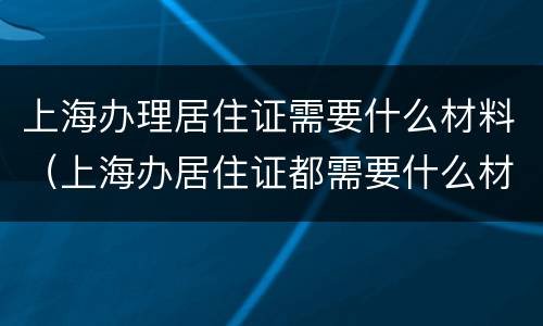 上海办理居住证需要什么材料（上海办居住证都需要什么材料）