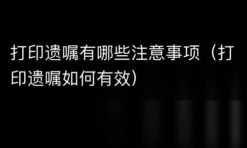 打印遗嘱有哪些注意事项（打印遗嘱如何有效）