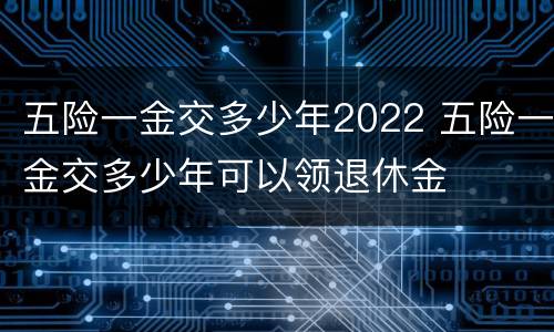 五险一金交多少年2022 五险一金交多少年可以领退休金