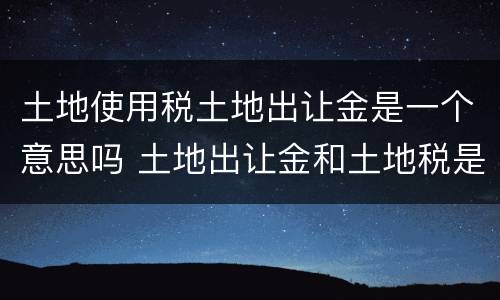 土地使用税土地出让金是一个意思吗 土地出让金和土地税是一回事吗