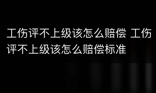 工伤评不上级该怎么赔偿 工伤评不上级该怎么赔偿标准