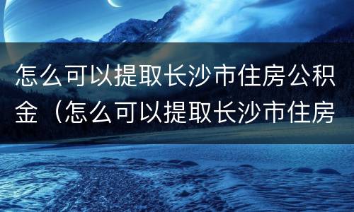 怎么可以提取长沙市住房公积金（怎么可以提取长沙市住房公积金余额）