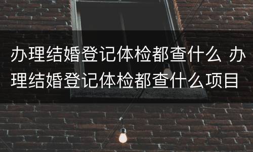 办理结婚登记体检都查什么 办理结婚登记体检都查什么项目