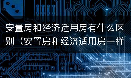 安置房和经济适用房有什么区别（安置房和经济适用房一样吗）