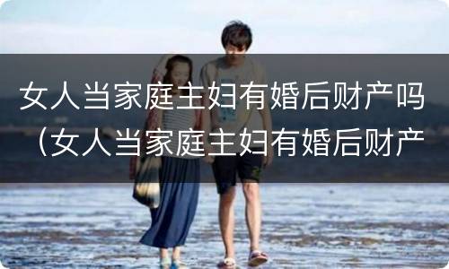 女人当家庭主妇有婚后财产吗（女人当家庭主妇有婚后财产吗知乎）