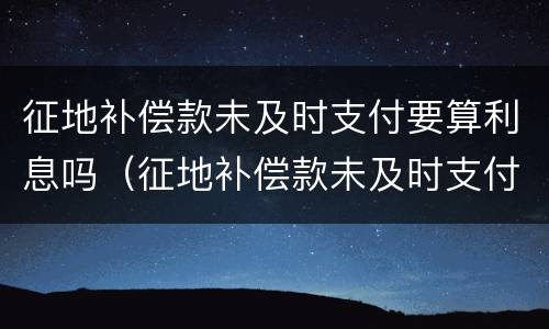 征地补偿款未及时支付要算利息吗（征地补偿款未及时支付要算利息吗）