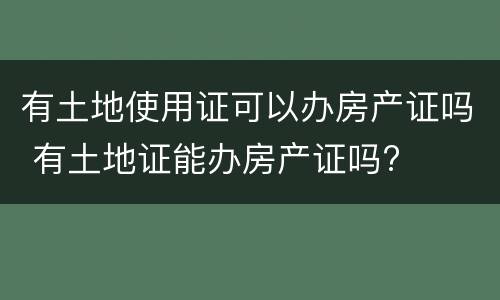 有土地使用证可以办房产证吗 有土地证能办房产证吗?