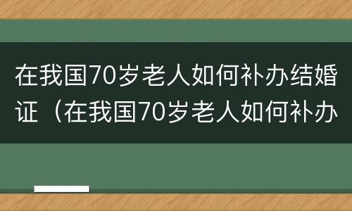 在我国70岁老人如何补办结婚证（在我国70岁老人如何补办结婚证书）