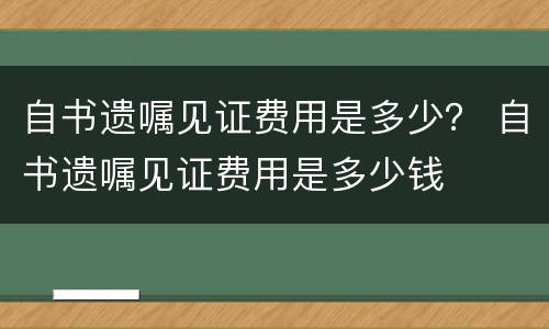 自书遗嘱见证费用是多少？ 自书遗嘱见证费用是多少钱