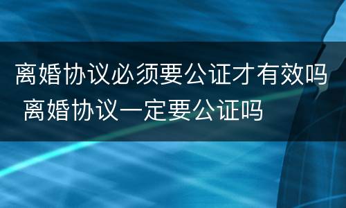 离婚协议必须要公证才有效吗 离婚协议一定要公证吗