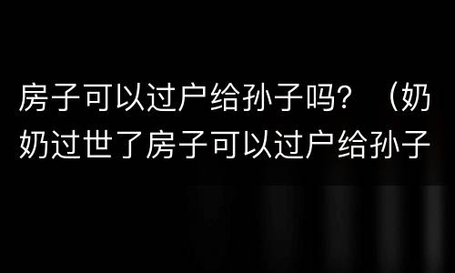 房子可以过户给孙子吗？（奶奶过世了房子可以过户给孙子吗）