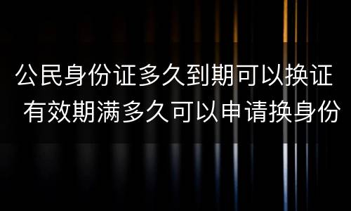 公民身份证多久到期可以换证 有效期满多久可以申请换身份证