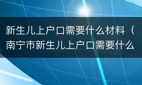 新生儿上户口需要什么材料（南宁市新生儿上户口需要什么材料）