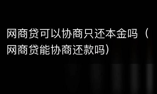 网商贷可以协商只还本金吗（网商贷能协商还款吗）