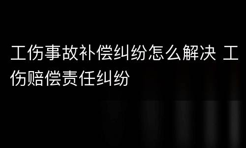 工伤事故补偿纠纷怎么解决 工伤赔偿责任纠纷