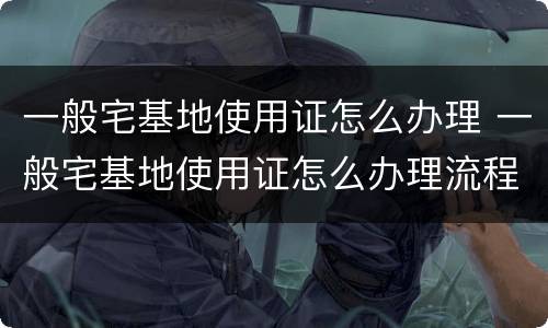 一般宅基地使用证怎么办理 一般宅基地使用证怎么办理流程