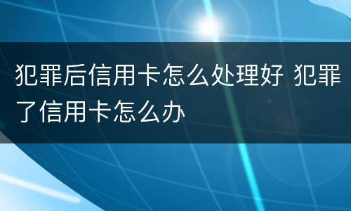 犯罪后信用卡怎么处理好 犯罪了信用卡怎么办