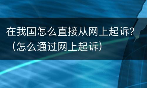 在我国怎么直接从网上起诉？（怎么通过网上起诉）