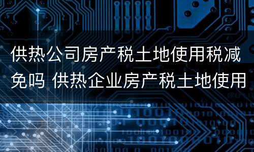 供热公司房产税土地使用税减免吗 供热企业房产税土地使用税怎么享受