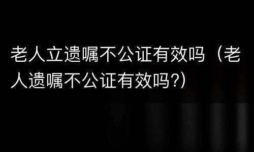 老人立遗嘱不公证有效吗（老人遗嘱不公证有效吗?）