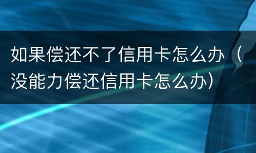 如果偿还不了信用卡怎么办（没能力偿还信用卡怎么办）