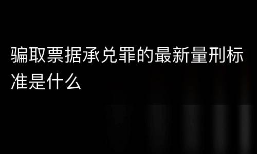 骗取票据承兑罪的最新量刑标准是什么