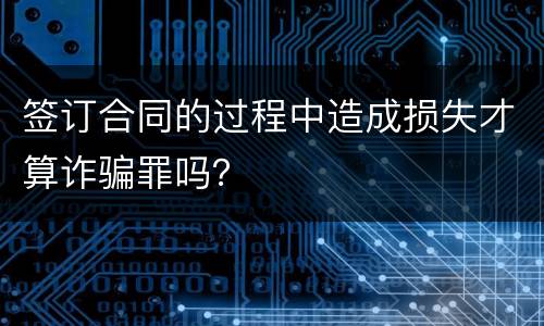 签订合同的过程中造成损失才算诈骗罪吗？