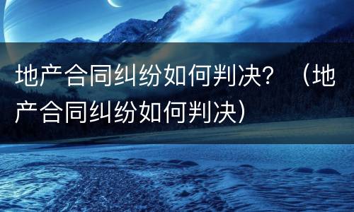 地产合同纠纷如何判决？（地产合同纠纷如何判决）