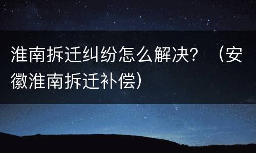 淮南拆迁纠纷怎么解决？（安徽淮南拆迁补偿）