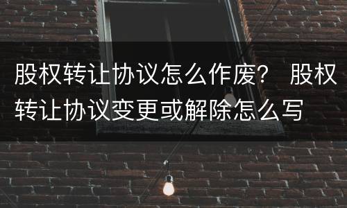 股权转让协议怎么作废？ 股权转让协议变更或解除怎么写