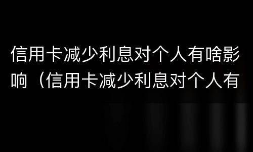 信用卡减少利息对个人有啥影响（信用卡减少利息对个人有啥影响吗）