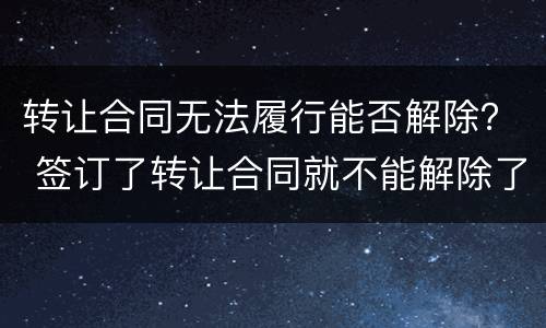 转让合同无法履行能否解除？ 签订了转让合同就不能解除了吗