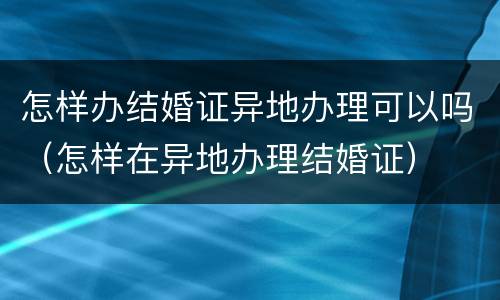 怎样办结婚证异地办理可以吗（怎样在异地办理结婚证）