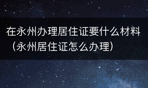 在永州办理居住证要什么材料（永州居住证怎么办理）