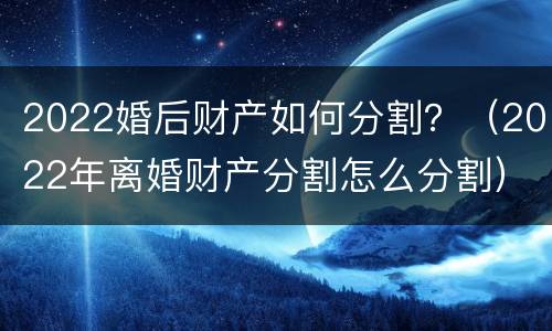 2022婚后财产如何分割？（2022年离婚财产分割怎么分割）