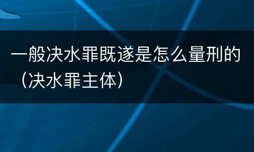 一般决水罪既遂是怎么量刑的（决水罪主体）