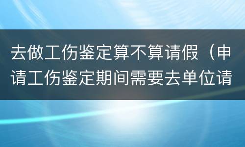 去做工伤鉴定算不算请假（申请工伤鉴定期间需要去单位请假吗）