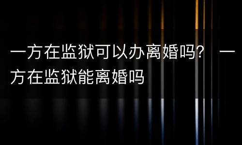 一方在监狱可以办离婚吗？ 一方在监狱能离婚吗