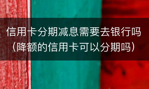 信用卡分期减息需要去银行吗（降额的信用卡可以分期吗）