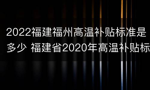 2022福建福州高温补贴标准是多少 福建省2020年高温补贴标准