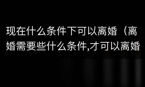 现在什么条件下可以离婚（离婚需要些什么条件,才可以离婚）