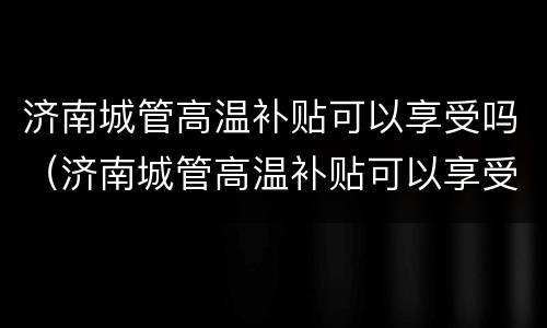 济南城管高温补贴可以享受吗（济南城管高温补贴可以享受吗多少钱）