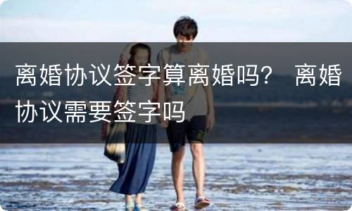 离婚协议签字算离婚吗？ 离婚协议需要签字吗